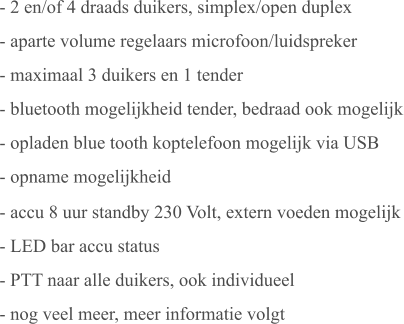 - 2 en/of 4 draads duikers, simplex/open duplex - aparte volume regelaars microfoon/luidspreker - maximaal 3 duikers en 1 tender - bluetooth mogelijkheid tender, bedraad ook mogelijk - opladen blue tooth koptelefoon mogelijk via USB - opname mogelijkheid - accu 8 uur standby 230 Volt, extern voeden mogelijk - LED bar accu status - PTT naar alle duikers, ook individueel - nog veel meer, meer informatie volgt