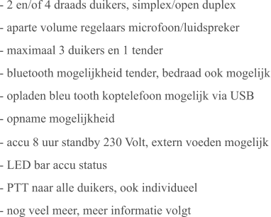 - 2 en/of 4 draads duikers, simplex/open duplex - aparte volume regelaars microfoon/luidspreker - maximaal 3 duikers en 1 tender - bluetooth mogelijkheid tender, bedraad ook mogelijk - opladen bleu tooth koptelefoon mogelijk via USB - opname mogelijkheid - accu 8 uur standby 230 Volt, extern voeden mogelijk - LED bar accu status - PTT naar alle duikers, ook individueel - nog veel meer, meer informatie volgt