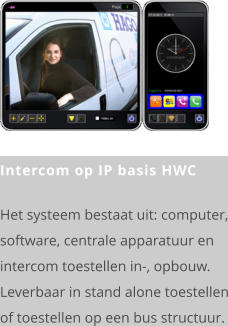 Intercom op IP basis HWC  Het systeem bestaat uit: computer, software, centrale apparatuur en intercom toestellen in-, opbouw. Leverbaar in stand alone toestellen of toestellen op een bus structuur.